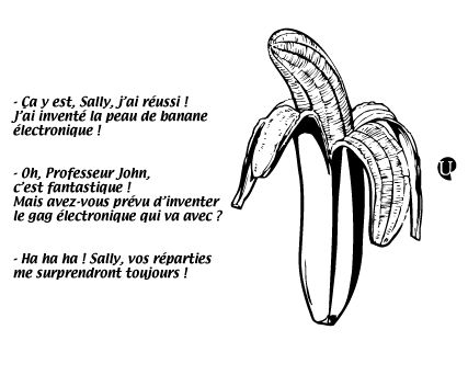  - Ça y est, Sally, j'ai réussi! J'ai inventé la peau de banane électronique! - Oh, professeur John, C'est fantastique! Mais avez-vous prévu d'inventer le gag électronique qui va avec? - Ha ha ha! Sally, vos réparties me surprendront toujours!